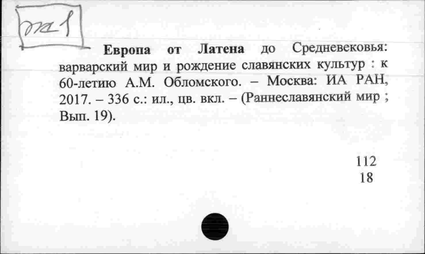 ﻿
Европа от Латена до Средневековья:
варварский мир и рождение славянских культур : к 60-летию А.М. Обломского. - Москва: ИА РАН,
2017. - 336 с.: ил., цв. вкл. - (Раннеславянский мир ; Вып. 19).
112
18